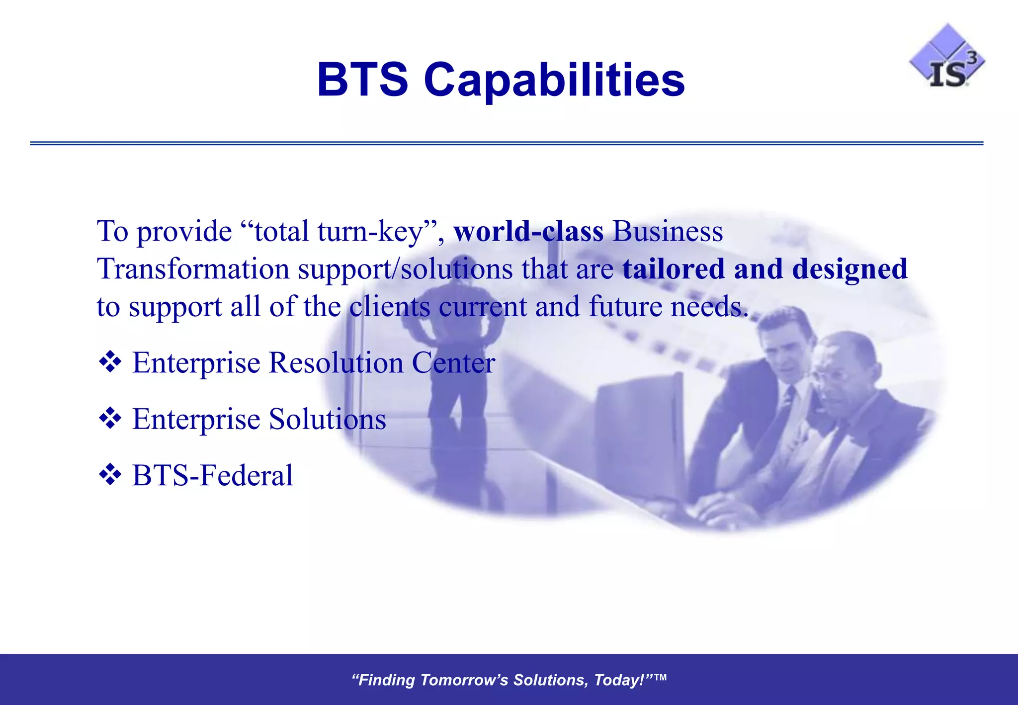 BTS Capabilities


To provide “total turn-key”, world-class Business
Transformation support/solutions that are tailored and designed
to support all of the clients current and future needs.
 Enterprise Resolution Center
 Enterprise Solutions
 BTS-Federal




                   “Finding Tomorrow’s Solutions, Today!”™
                   “Finding Tomorrow’s Solutions, Today!”™
 