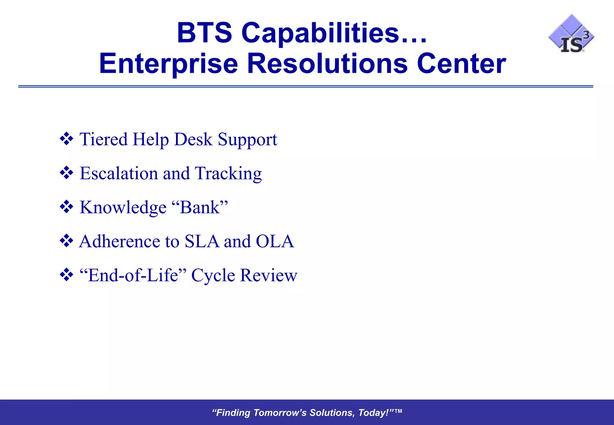 BTS Capabilities…
    Enterprise Resolutions Center

 Tiered Help Desk Support
 Escalation and Tracking
 Knowledge “Bank”
 Adherence to SLA and OLA
 “End-of-Life” Cycle Review




                  “Finding Tomorrow’s Solutions, Today!”™
 
