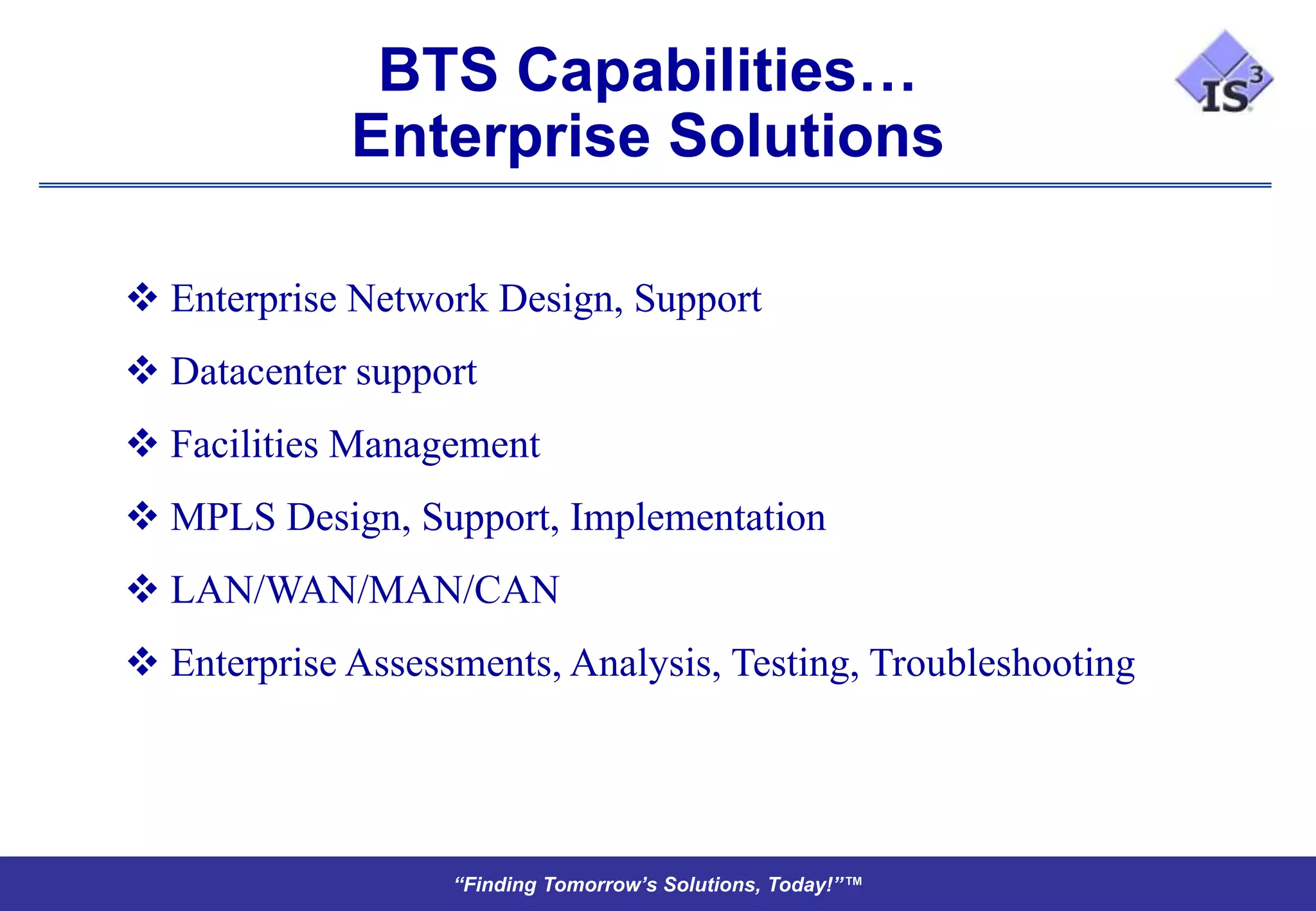 BTS Capabilities…
             Enterprise Solutions

 Enterprise Network Design, Support
 Datacenter support
 Facilities Management
 MPLS Design, Support, Implementation
 LAN/WAN/MAN/CAN
 Enterprise Assessments, Analysis, Testing, Troubleshooting




                   “Finding Tomorrow’s Solutions, Today!”™
 
