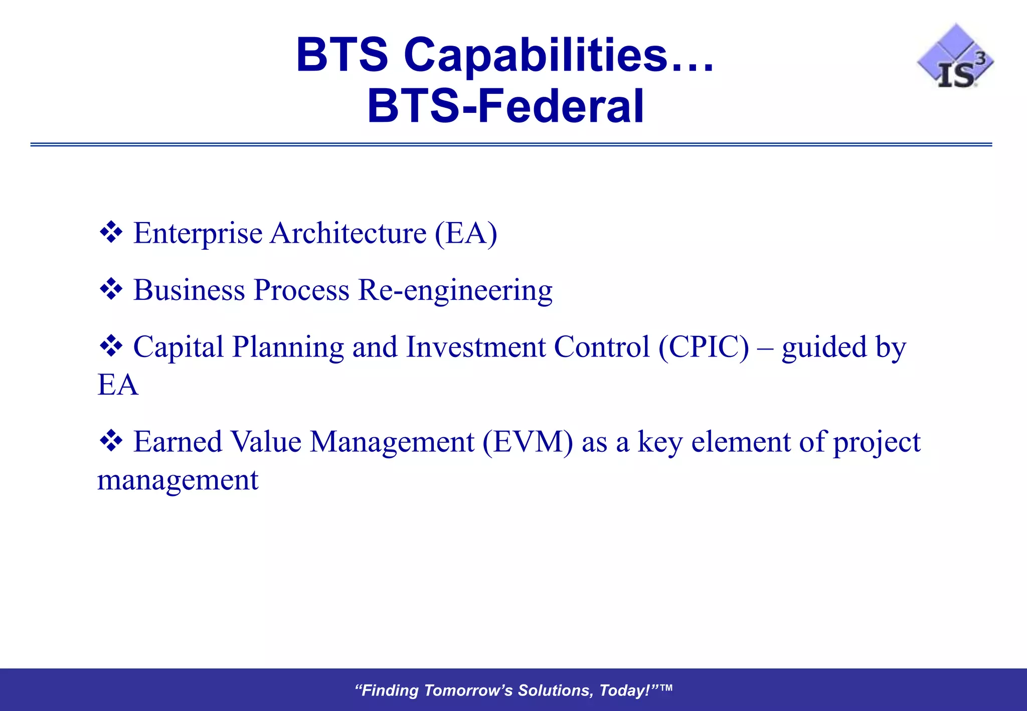 BTS Capabilities…
                BTS-Federal

 Enterprise Architecture (EA)
 Business Process Re-engineering
 Capital Planning and Investment Control (CPIC) – guided by
EA
 Earned Value Management (EVM) as a key element of project
management




                   “Finding Tomorrow’s Solutions, Today!”™
 
