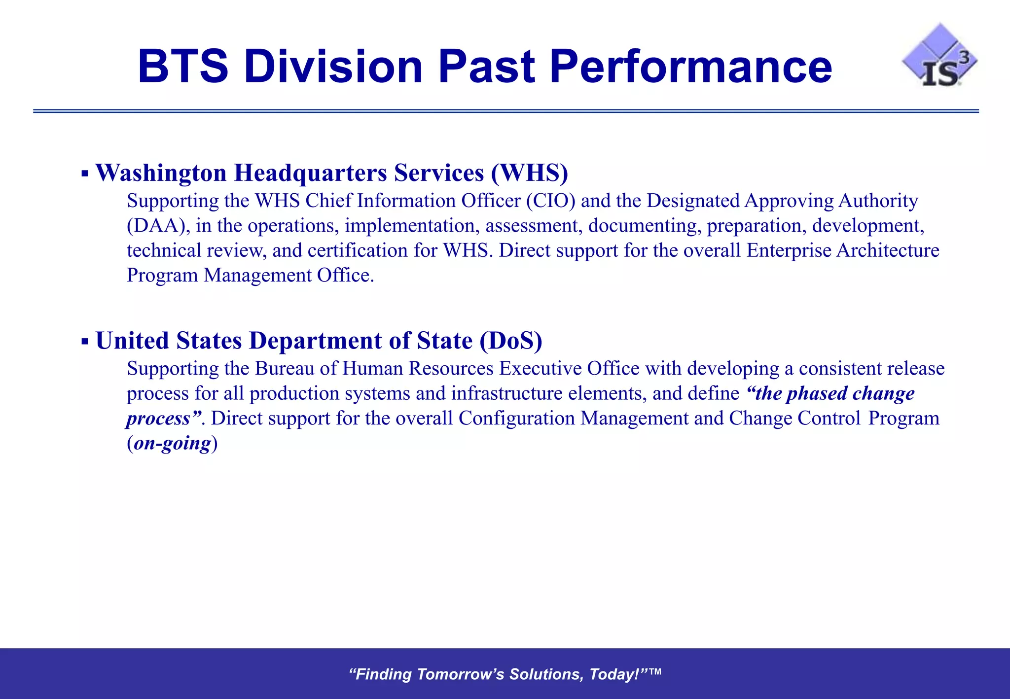 BTS Division Past Performance

 Washington Headquarters Services (WHS)
    Supporting the WHS Chief Information Officer (CIO) and the Designated Approving Authority
    (DAA), in the operations, implementation, assessment, documenting, preparation, development,
    technical review, and certification for WHS. Direct support for the overall Enterprise Architecture
    Program Management Office.


 United States Department of State (DoS)
    Supporting the Bureau of Human Resources Executive Office with developing a consistent release
    process for all production systems and infrastructure elements, and define “the phased change
    process”. Direct support for the overall Configuration Management and Change Control Program
    (on-going)




                                “Finding Tomorrow’s Solutions, Today!”™
                                “Finding Tomorrow’s Solutions, Today!”™
 