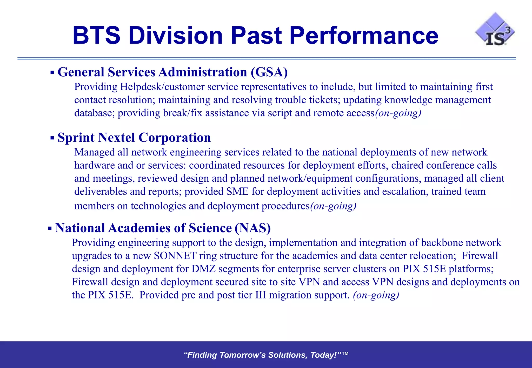BTS Division Past Performance
 General Services Administration (GSA)
    Providing Helpdesk/customer service representatives to include, but limited to maintaining first
    contact resolution; maintaining and resolving trouble tickets; updating knowledge management
    database; providing break/fix assistance via script and remote access(on-going)

 Sprint Nextel Corporation
    Managed all network engineering services related to the national deployments of new network
    hardware and or services: coordinated resources for deployment efforts, chaired conference calls
    and meetings, reviewed design and planned network/equipment configurations, managed all client
    deliverables and reports; provided SME for deployment activities and escalation, trained team
    members on technologies and deployment procedures(on-going)

 National Academies of Science (NAS)
    Providing engineering support to the design, implementation and integration of backbone network
    upgrades to a new SONNET ring structure for the academies and data center relocation; Firewall
    design and deployment for DMZ segments for enterprise server clusters on PIX 515E platforms;
    Firewall design and deployment secured site to site VPN and access VPN designs and deployments on
    the PIX 515E. Provided pre and post tier III migration support. (on-going)




                              “Finding Tomorrow’s Solutions, Today!”™
                              “Finding Tomorrow’s Solutions, Today!”™
 