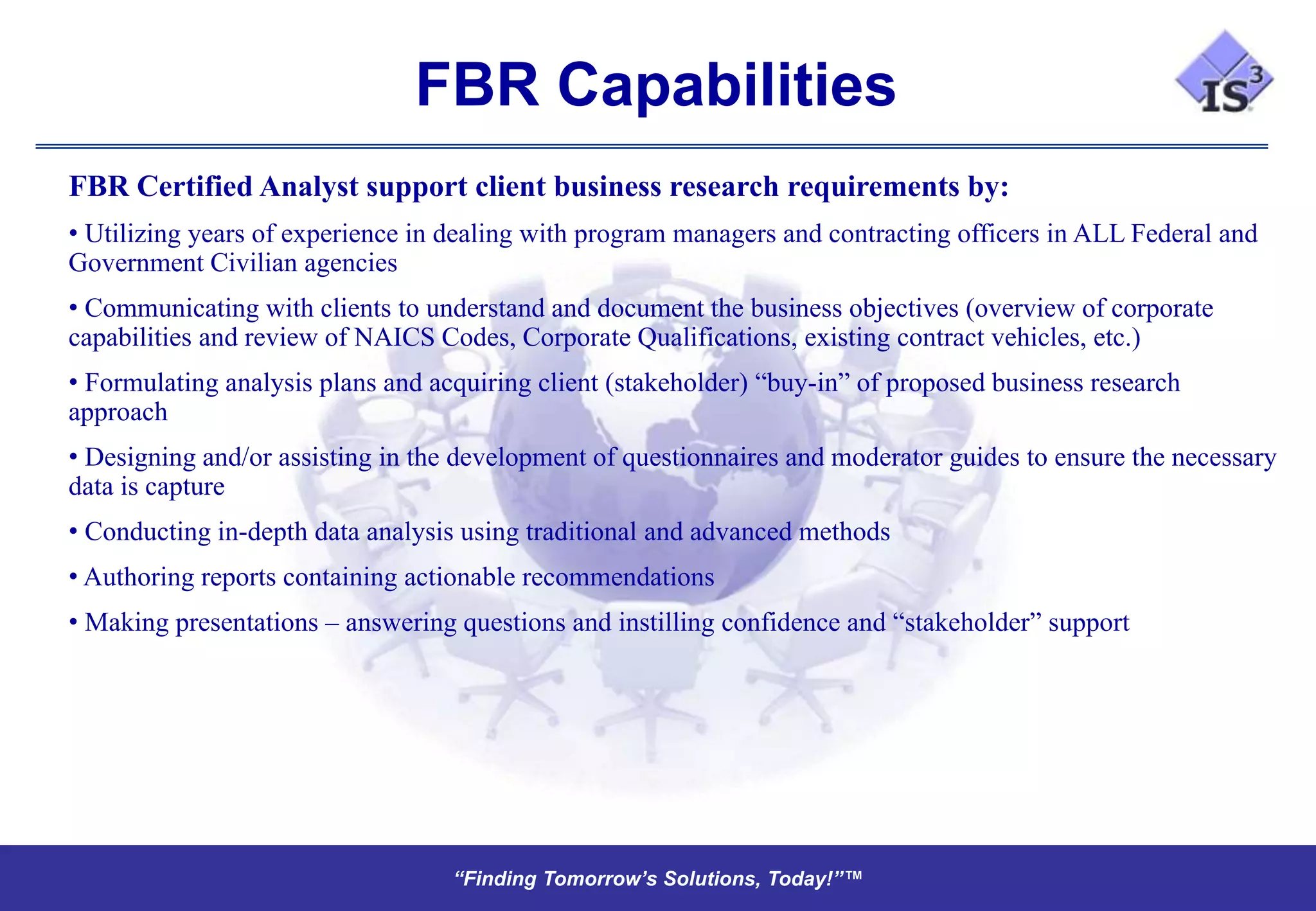 FBR Capabilities
FBR Certified Analyst support client business research requirements by:
• Utilizing years of experience in dealing with program managers and contracting officers in ALL Federal and
Government Civilian agencies
• Communicating with clients to understand and document the business objectives (overview of corporate
capabilities and review of NAICS Codes, Corporate Qualifications, existing contract vehicles, etc.)
• Formulating analysis plans and acquiring client (stakeholder) “buy-in” of proposed business research
approach
• Designing and/or assisting in the development of questionnaires and moderator guides to ensure the necessary
data is capture
• Conducting in-depth data analysis using traditional and advanced methods
• Authoring reports containing actionable recommendations
• Making presentations – answering questions and instilling confidence and “stakeholder” support




                                   “Finding Tomorrow’s Solutions, Today!”™
                                   “Finding Tomorrow’s Solutions, Today!”™
 