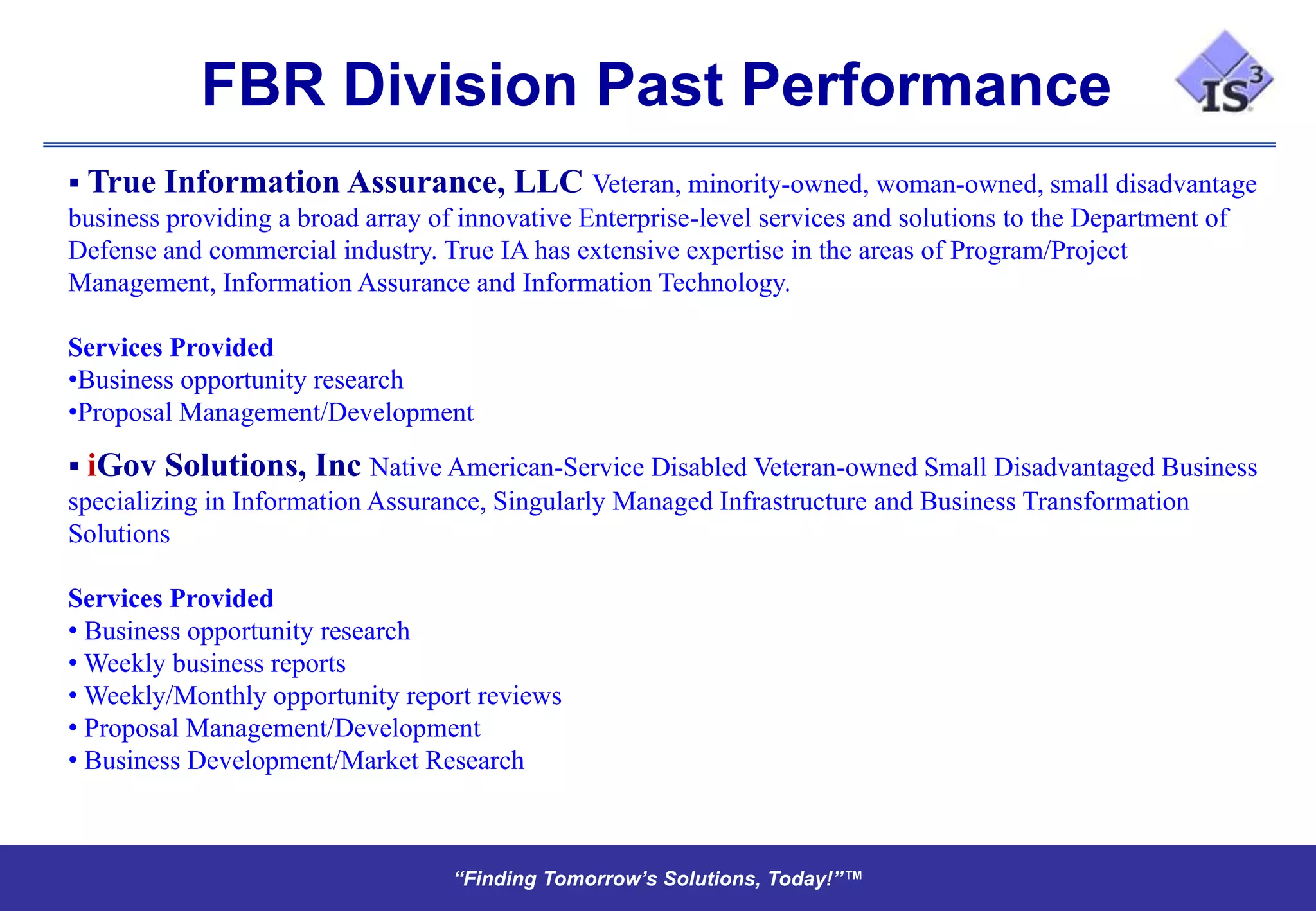 FBR Division Past Performance
 True Information Assurance, LLC Veteran, minority-owned, woman-owned, small disadvantage
business providing a broad array of innovative Enterprise-level services and solutions to the Department of
Defense and commercial industry. True IA has extensive expertise in the areas of Program/Project
Management, Information Assurance and Information Technology.

Services Provided
•Business opportunity research
•Proposal Management/Development

 iGov Solutions, Inc Native American-Service Disabled Veteran-owned Small Disadvantaged Business
specializing in Information Assurance, Singularly Managed Infrastructure and Business Transformation
Solutions

Services Provided
• Business opportunity research
• Weekly business reports
• Weekly/Monthly opportunity report reviews
• Proposal Management/Development
• Business Development/Market Research



                                  “Finding Tomorrow’s Solutions, Today!”™
                                  “Finding Tomorrow’s Solutions, Today!”™
 