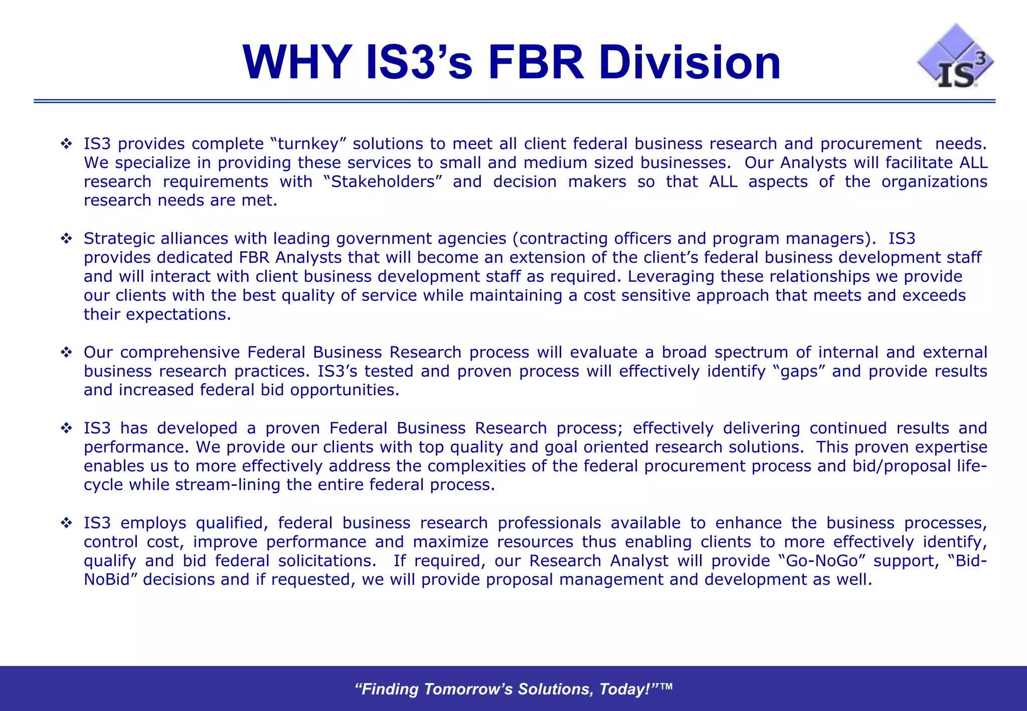 WHY IS3’s FBR Division
 IS3 provides complete “turnkey” solutions to meet all client federal business research and procurement needs.
  We specialize in providing these services to small and medium sized businesses. Our Analysts will facilitate ALL
  research requirements with “Stakeholders” and decision makers so that ALL aspects of the organizations
  research needs are met.

 Strategic alliances with leading government agencies (contracting officers and program managers). IS3
  provides dedicated FBR Analysts that will become an extension of the client’s federal business development staff
  and will interact with client business development staff as required. Leveraging these relationships we provide
  our clients with the best quality of service while maintaining a cost sensitive approach that meets and exceeds
  their expectations.

 Our comprehensive Federal Business Research process will evaluate a broad spectrum of internal and external
  business research practices. IS3’s tested and proven process will effectively identify “gaps” and provide results
  and increased federal bid opportunities.

 IS3 has developed a proven Federal Business Research process; effectively delivering continued results and
  performance. We provide our clients with top quality and goal oriented research solutions. This proven expertise
  enables us to more effectively address the complexities of the federal procurement process and bid/proposal life-
  cycle while stream-lining the entire federal process.

 IS3 employs qualified, federal business research professionals available to enhance the business processes,
  control cost, improve performance and maximize resources thus enabling clients to more effectively identify,
  qualify and bid federal solicitations. If required, our Research Analyst will provide “Go-NoGo” support, “Bid-
  NoBid” decisions and if requested, we will provide proposal management and development as well.




                                    “Finding Tomorrow’s Solutions, Today!”™
 