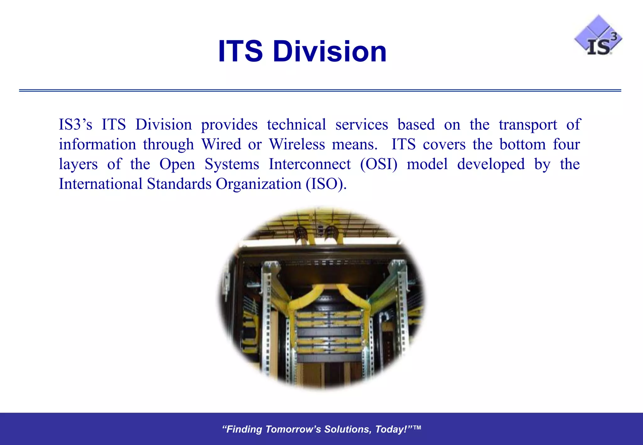 ITS Division

IS3’s ITS Division provides technical services based on the transport of
information through Wired or Wireless means. ITS covers the bottom four
layers of the Open Systems Interconnect (OSI) model developed by the
International Standards Organization (ISO).




                      “Finding Tomorrow’s Solutions, Today!”™
                      “Finding Tomorrow’s Solutions, Today!”™
 