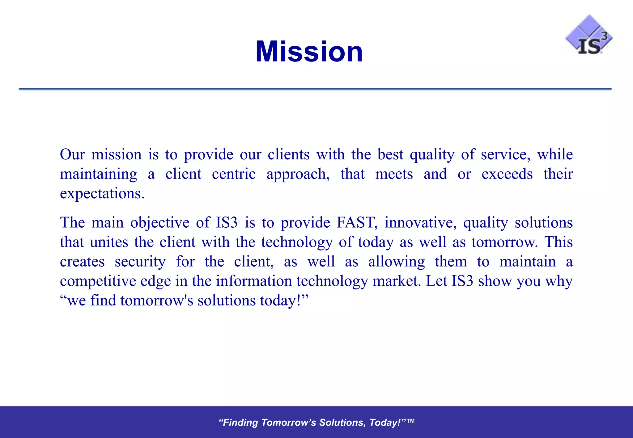 Mission


Our mission is to provide our clients with the best quality of service, while
maintaining a client centric approach, that meets and or exceeds their
expectations.
The main objective of IS3 is to provide FAST, innovative, quality solutions
that unites the client with the technology of today as well as tomorrow. This
creates security for the client, as well as allowing them to maintain a
competitive edge in the information technology market. Let IS3 show you why
“we find tomorrow's solutions today!”




                       “Finding Tomorrow’s Solutions, Today!”™
                       “Finding Tomorrow’s Solutions, Today!”™
 
