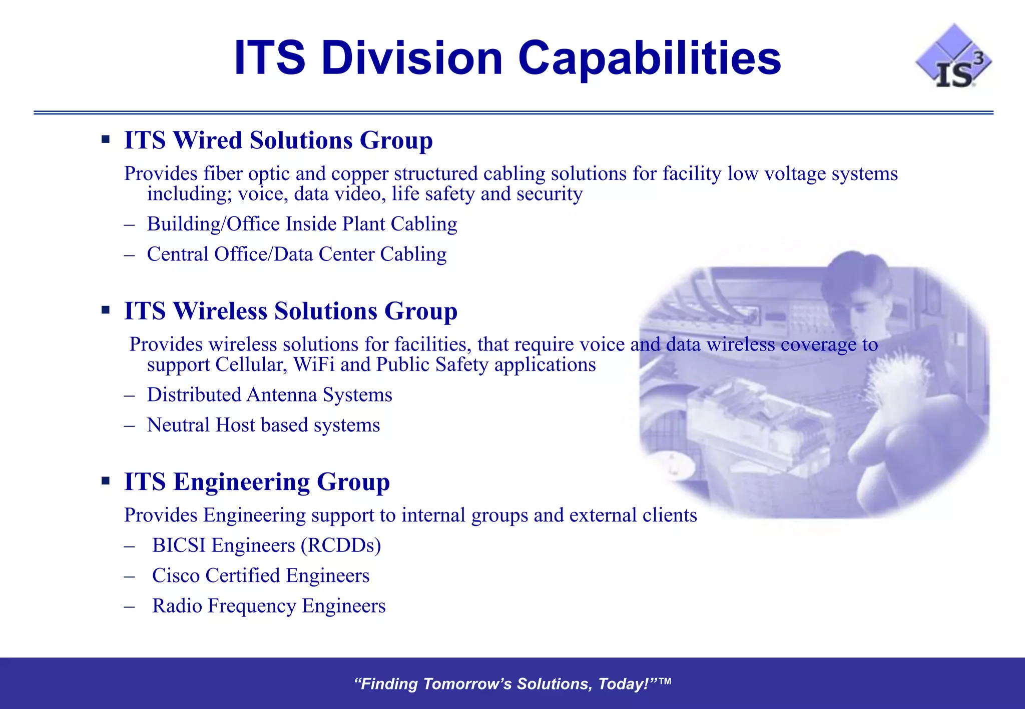 ITS Division Capabilities
 ITS Wired Solutions Group
  Provides fiber optic and copper structured cabling solutions for facility low voltage systems
    including; voice, data video, life safety and security
  – Building/Office Inside Plant Cabling
  – Central Office/Data Center Cabling

 ITS Wireless Solutions Group
  Provides wireless solutions for facilities, that require voice and data wireless coverage to
    support Cellular, WiFi and Public Safety applications
  – Distributed Antenna Systems
  – Neutral Host based systems

 ITS Engineering Group
  Provides Engineering support to internal groups and external clients
  – BICSI Engineers (RCDDs)
  – Cisco Certified Engineers
  – Radio Frequency Engineers


                             “Finding Tomorrow’s Solutions, Today!”™
                             “Finding Tomorrow’s Solutions, Today!”™
 