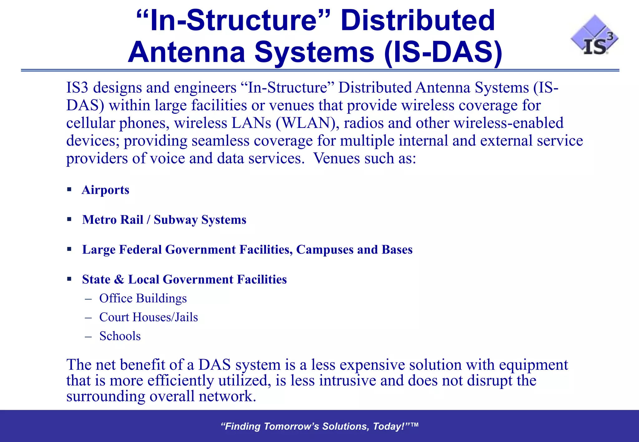 “In-Structure” Distributed
          Antenna Systems (IS-DAS)
IS3 designs and engineers “In-Structure” Distributed Antenna Systems (IS-
DAS) within large facilities or venues that provide wireless coverage for
cellular phones, wireless LANs (WLAN), radios and other wireless-enabled
devices; providing seamless coverage for multiple internal and external service
providers of voice and data services. Venues such as:
 Airports

 Metro Rail / Subway Systems

 Large Federal Government Facilities, Campuses and Bases

 State & Local Government Facilities
  – Office Buildings
  – Court Houses/Jails
  – Schools

The net benefit of a DAS system is a less expensive solution with equipment
that is more efficiently utilized, is less intrusive and does not disrupt the
surrounding overall network.
                         “Finding Tomorrow’s Solutions, Today!”™
                         “Finding Tomorrow’s Solutions, Today!”™
 
