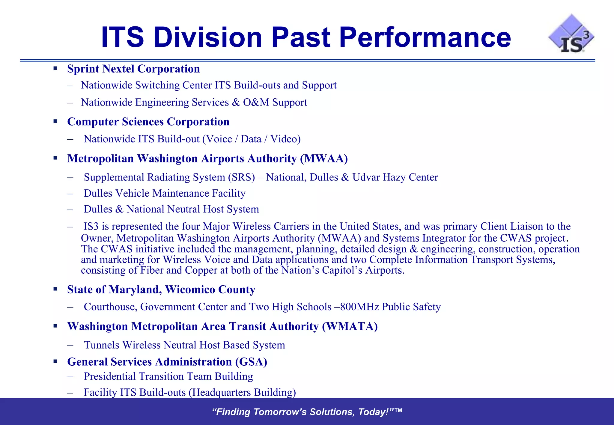 ITS Division Past Performance
 Sprint Nextel Corporation
   – Nationwide Switching Center ITS Build-outs and Support
   – Nationwide Engineering Services & O&M Support
 Computer Sciences Corporation
  – Nationwide ITS Build-out (Voice / Data / Video)
 Metropolitan Washington Airports Authority (MWAA)
   – Supplemental Radiating System (SRS) – National, Dulles & Udvar Hazy Center
   – Dulles Vehicle Maintenance Facility
   – Dulles & National Neutral Host System
   – IS3 is represented the four Major Wireless Carriers in the United States, and was primary Client Liaison to the
     Owner, Metropolitan Washington Airports Authority (MWAA) and Systems Integrator for the CWAS project.
     The CWAS initiative included the management, planning, detailed design & engineering, construction, operation
     and marketing for Wireless Voice and Data applications and two Complete Information Transport Systems,
     consisting of Fiber and Copper at both of the Nation’s Capitol’s Airports.
 State of Maryland, Wicomico County
  – Courthouse, Government Center and Two High Schools –800MHz Public Safety
 Washington Metropolitan Area Transit Authority (WMATA)
  – Tunnels Wireless Neutral Host Based System
 General Services Administration (GSA)
  – Presidential Transition Team Building
   – Facility ITS Build-outs (Headquarters Building)
                                  “Finding Tomorrow’s Solutions, Today!”™
 