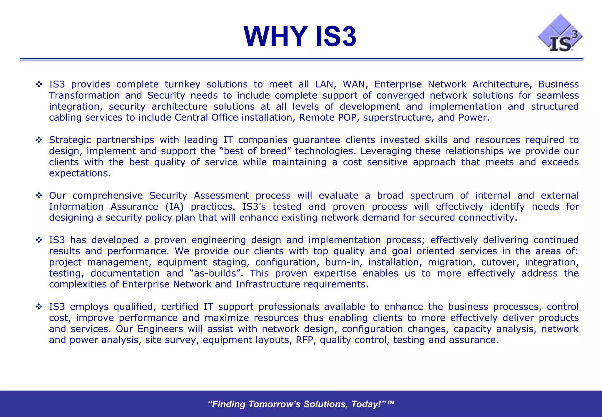 WHY IS3
 IS3 provides complete turnkey solutions to meet all LAN, WAN, Enterprise Network Architecture, Business
  Transformation and Security needs to include complete support of converged network solutions for seamless
  integration, security architecture solutions at all levels of development and implementation and structured
  cabling services to include Central Office installation, Remote POP, superstructure, and Power.

 Strategic partnerships with leading IT companies guarantee clients invested skills and resources required to
  design, implement and support the “best of breed” technologies. Leveraging these relationships we provide our
  clients with the best quality of service while maintaining a cost sensitive approach that meets and exceeds
  expectations.

 Our comprehensive Security Assessment process will evaluate a broad spectrum of internal and external
  Information Assurance (IA) practices. IS3’s tested and proven process will effectively identify needs for
  designing a security policy plan that will enhance existing network demand for secured connectivity.

 IS3 has developed a proven engineering design and implementation process; effectively delivering continued
  results and performance. We provide our clients with top quality and goal oriented services in the areas of:
  project management, equipment staging, configuration, burn-in, installation, migration, cutover, integration,
  testing, documentation and “as-builds”. This proven expertise enables us to more effectively address the
  complexities of Enterprise Network and Infrastructure requirements.

 IS3 employs qualified, certified IT support professionals available to enhance the business processes, control
  cost, improve performance and maximize resources thus enabling clients to more effectively deliver products
  and services. Our Engineers will assist with network design, configuration changes, capacity analysis, network
  and power analysis, site survey, equipment layouts, RFP, quality control, testing and assurance.




                                   “Finding Tomorrow’s Solutions, Today!”™
 