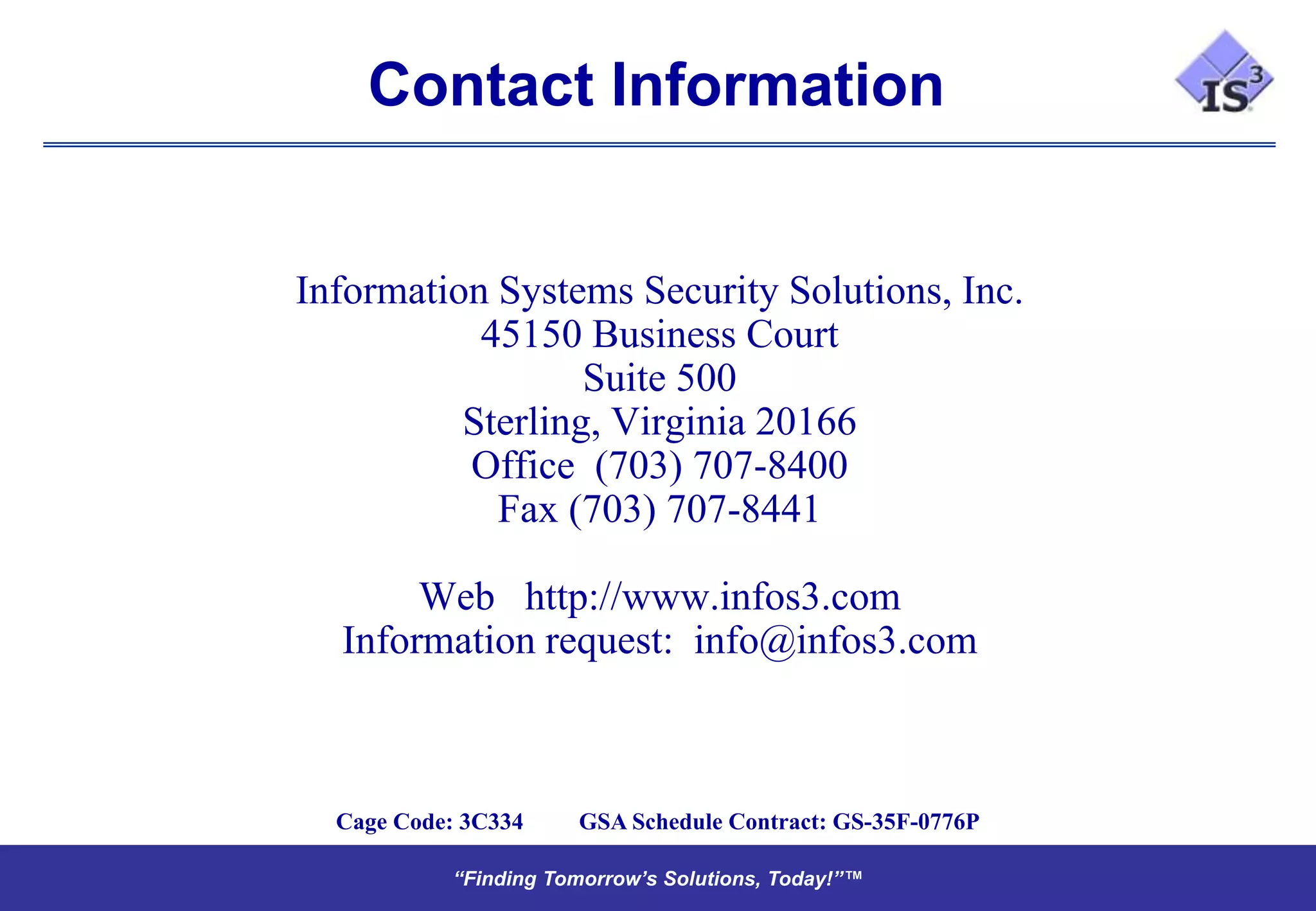 Contact Information


Information Systems Security Solutions, Inc.
           45150 Business Court
                  Suite 500
          Sterling, Virginia 20166
          Office (703) 707-8400
            Fax (703) 707-8441

       Web http://www.infos3.com
  Information request: info@infos3.com



  Cage Code: 3C334    GSA Schedule Contract: GS-35F-0776P

           “Finding Tomorrow’s Solutions, Today!”™
           “Finding Tomorrow’s Solutions, Today!”™
 