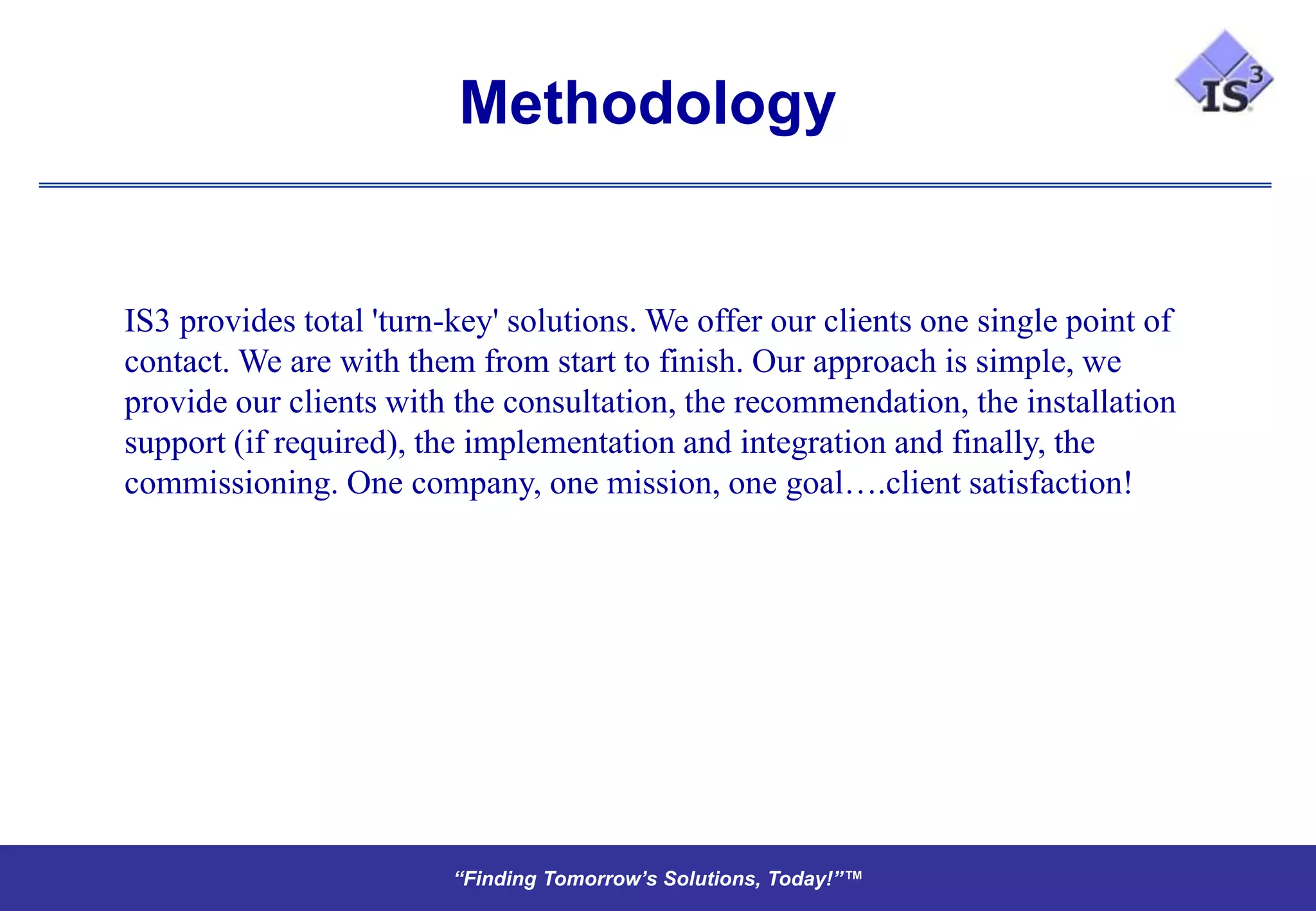 Methodology


IS3 provides total 'turn-key' solutions. We offer our clients one single point of
contact. We are with them from start to finish. Our approach is simple, we
provide our clients with the consultation, the recommendation, the installation
support (if required), the implementation and integration and finally, the
commissioning. One company, one mission, one goal….client satisfaction!




                         “Finding Tomorrow’s Solutions, Today!”™
                         “Finding Tomorrow’s Solutions, Today!”™
 