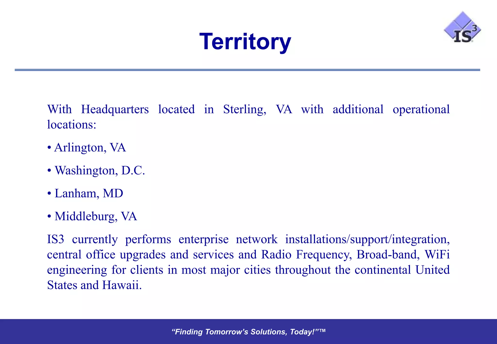 Territory

With Headquarters located in Sterling, VA with additional operational
locations:
• Arlington, VA
• Washington, D.C.
• Lanham, MD
• Middleburg, VA
IS3 currently performs enterprise network installations/support/integration,
central office upgrades and services and Radio Frequency, Broad-band, WiFi
engineering for clients in most major cities throughout the continental United
States and Hawaii.


                        “Finding Tomorrow’s Solutions, Today!”™
                        “Finding Tomorrow’s Solutions, Today!”™
 