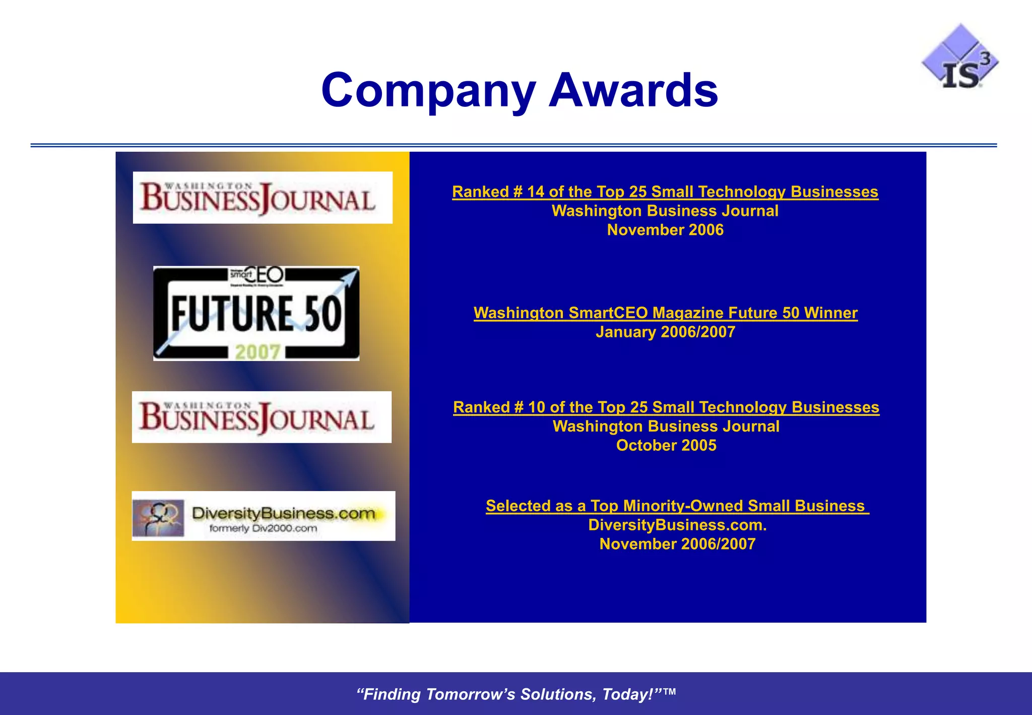 Company Awards
            Ranked # 14 of the Top 25 Small Technology Businesses
                        Washington Business Journal
                                November 2006




               Washington SmartCEO Magazine Future 50 Winner
                            January 2006/2007



            Ranked # 10 of the Top 25 Small Technology Businesses
                        Washington Business Journal
                                 October 2005


                Selected as a Top Minority-Owned Small Business
                             DiversityBusiness.com.
                               November 2006/2007




 “Finding Tomorrow’s Solutions, Today!”™
 