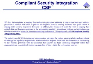 Compliant Security Integration
                          CSI®


IS3, Inc. has developed a program that outlines the processes necessary to map critical data and business
processes to services and assets to provide an integrated view of security assurance and guide clients in
making better security investment decisions. In addition, this process will assist the client in aligning their
critical data and business processes to the appropriate regulatory compliance policies and procedures and
develop a consistent, proactive security-monitoring environment. This program is called Compliant Security
Integration (CSI®).

The main focus of CSI® is to develop a program that integrates the various security policies and procedures,
technology and regulatory requirements into one cohesive program that allows the client to focus on their day
to day business processes with the assurance that security has been seamlessly integrated within their
organization and is consistently improving regardless of how volatile the environment may be.




                                             CSI® Methodology
                                    “Finding Tomorrow’s Solutions, Today!”™
 