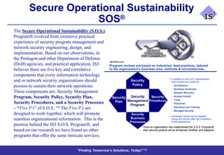 Secure Operational Sustainability
                     SOS®
The Secure Operational Sustainability (S.O.S.)
Program evolved from extensive practical
experience of security program management and
network security engineering, design, and
implementation. Based on our observations, in
the Pentagon and other Department of Defense
                                                   METHODOLOGY…
(DoD) agencies, and practical application, IS3     Program reviews are based on industries’ best practices, tailored
believes there are five key and correlative        to the organization's business area, methods & circumstances…
components that every information technology
                                                                                                 In addition to the 5 P’s, assessments
and or network security organizations should                      Security                        may include such areas as:

possess to sustain their network operations.                       Policy                         – Architecture
                                                                                                  – Business Continuity
These components are: Security Management                                                         – Disaster Recovery
                                                                                                  – Access Control
Program, Security Policy, Security Plan,            Security Security   Security
                                                            Management Procedures                 – Tools
Security Procedures, and a Security Processes        Plan                                         – Personnel
                                                             Program
– “Five P’s” of S.O.S. The Five P’s are                                                           – Education and Training
                                                                                                  – Managed Security
designed to work together, which will promote                      Security
                                                                                                 Immediate results can be realized
seamless organizational reformation. This is the                  Business                        during and directly after the completion
                                                                  Processes                       of the assessment
premise behind the IS3 S.O.S. Program , and                              Once an organization has implemented the S.O.S. Program®,
                                                                                                                               Program®
based on our research we have found no other                             their security posture will be enhanced, fortified, and adaptive.
                                                                                                                                 adaptive.

programs that offer the same intricate services.


                                 “Finding Tomorrow’s Solutions, Today!”™
 