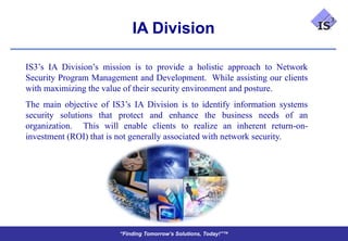 IA Division

IS3’s IA Division’s mission is to provide a holistic approach to Network
Security Program Management and Development. While assisting our clients
with maximizing the value of their security environment and posture.
The main objective of IS3’s IA Division is to identify information systems
security solutions that protect and enhance the business needs of an
organization. This will enable clients to realize an inherent return-on-
investment (ROI) that is not generally associated with network security.




                        “Finding Tomorrow’s Solutions, Today!”™
 