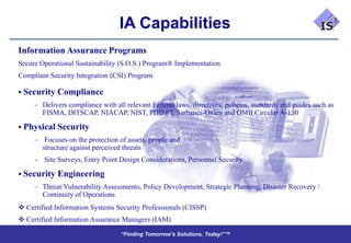 IA Capabilities
Information Assurance Programs
Secure Operational Sustainability (S.O.S.) Program® Implementation
Compliant Security Integration (CSI) Program

 Security   Compliance
        Delivers compliance with all relevant Federal laws, directives, policies, standards and guides such as
        FISMA, DITSCAP, NIACAP, NIST, PDD 67, Sarbanes-Oxley and OMB Circular A-130

 Physical   Security
         Focuses on the protection of assets, people and
        structure against perceived threats
        Site Surveys, Entry Point Design Considerations, Personnel Security

 Security   Engineering
        Threat/Vulnerability Assessments, Policy Development, Strategic Planning, Disaster Recovery /
        Continuity of Operations
 Certified Information Systems Security Professionals (CISSP)
 Certified Information Assurance Managers (IAM)
                                   “Finding Tomorrow’s Solutions, Today!”™
                                   “Finding Tomorrow’s Solutions, Today!”™
 