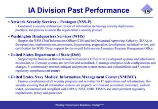 IA Division Past Performance
 Network Security Services – Pentagon (NSS-P)
    - Conducted a security architecture review of information technology security deployment,
    practices, and policies to assess the organization’s security posture

 Washington Headquarters Services (WHS)
    - Support the WHS Chief Information Officer (CIO) and the Designated Approving Authority (DAA), in
    the operations, implementation, assessment, documenting, preparation, development, technical review, and
    certification for WHS. Direct support for the overall Information Assurance Program Management Office

 United States Department of State (DoS)
    - Supporting the Bureau of Human Resources Executive Office with 1) safeguard systems and information
    nationwide, to 2) ensure systems are certified and accredited, 3) manage enterprise-wide configurations and
    changes, 4) continuously monitor, mitigate and prevent system threats and vulnerabilities and 5) ensure
    regulatory compliance (on-going)

 United States Navy Medical Information Management Center (NMIMC)
    - Ensures coordination of all security programs and activities for IT applications and infrastructure; this
    includes ensuring that all information systems are properly certified and accredited, monitored, audited,
    tested, documented and compliant with HIPAA, NIST, OMB, FISMA and other pertinent regulatory
    requirements, policy and guidelines


                                   “Finding Tomorrow’s Solutions, Today!”™
                                   “Finding Tomorrow’s Solutions, Today!”™
 