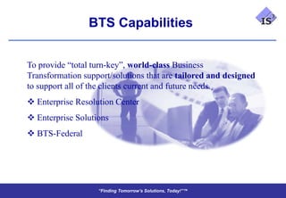 BTS Capabilities


To provide “total turn-key”, world-class Business
Transformation support/solutions that are tailored and designed
to support all of the clients current and future needs.
 Enterprise Resolution Center
 Enterprise Solutions
 BTS-Federal




                   “Finding Tomorrow’s Solutions, Today!”™
                   “Finding Tomorrow’s Solutions, Today!”™
 