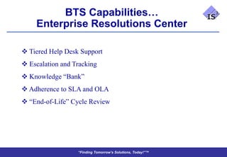 BTS Capabilities…
    Enterprise Resolutions Center

 Tiered Help Desk Support
 Escalation and Tracking
 Knowledge “Bank”
 Adherence to SLA and OLA
 “End-of-Life” Cycle Review




                  “Finding Tomorrow’s Solutions, Today!”™
 