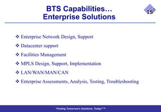 BTS Capabilities…
             Enterprise Solutions

 Enterprise Network Design, Support
 Datacenter support
 Facilities Management
 MPLS Design, Support, Implementation
 LAN/WAN/MAN/CAN
 Enterprise Assessments, Analysis, Testing, Troubleshooting




                   “Finding Tomorrow’s Solutions, Today!”™
 