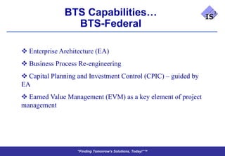 BTS Capabilities…
                BTS-Federal

 Enterprise Architecture (EA)
 Business Process Re-engineering
 Capital Planning and Investment Control (CPIC) – guided by
EA
 Earned Value Management (EVM) as a key element of project
management




                   “Finding Tomorrow’s Solutions, Today!”™
 