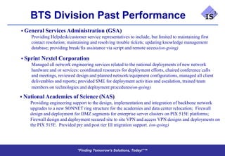 BTS Division Past Performance
 General Services Administration (GSA)
    Providing Helpdesk/customer service representatives to include, but limited to maintaining first
    contact resolution; maintaining and resolving trouble tickets; updating knowledge management
    database; providing break/fix assistance via script and remote access(on-going)

 Sprint Nextel Corporation
    Managed all network engineering services related to the national deployments of new network
    hardware and or services: coordinated resources for deployment efforts, chaired conference calls
    and meetings, reviewed design and planned network/equipment configurations, managed all client
    deliverables and reports; provided SME for deployment activities and escalation, trained team
    members on technologies and deployment procedures(on-going)

 National Academies of Science (NAS)
    Providing engineering support to the design, implementation and integration of backbone network
    upgrades to a new SONNET ring structure for the academies and data center relocation; Firewall
    design and deployment for DMZ segments for enterprise server clusters on PIX 515E platforms;
    Firewall design and deployment secured site to site VPN and access VPN designs and deployments on
    the PIX 515E. Provided pre and post tier III migration support. (on-going)




                              “Finding Tomorrow’s Solutions, Today!”™
                              “Finding Tomorrow’s Solutions, Today!”™
 