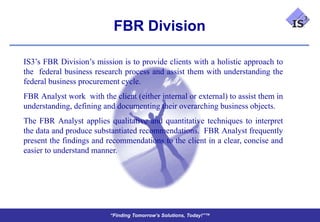 FBR Division

IS3’s FBR Division’s mission is to provide clients with a holistic approach to
the federal business research process and assist them with understanding the
federal business procurement cycle.
FBR Analyst work with the client (either internal or external) to assist them in
understanding, defining and documenting their overarching business objects.
The FBR Analyst applies qualitative and quantitative techniques to interpret
the data and produce substantiated recommendations. FBR Analyst frequently
present the findings and recommendations to the client in a clear, concise and
easier to understand manner.




                          “Finding Tomorrow’s Solutions, Today!”™
 