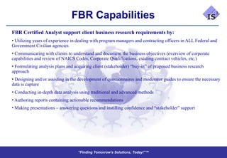 FBR Capabilities
FBR Certified Analyst support client business research requirements by:
• Utilizing years of experience in dealing with program managers and contracting officers in ALL Federal and
Government Civilian agencies
• Communicating with clients to understand and document the business objectives (overview of corporate
capabilities and review of NAICS Codes, Corporate Qualifications, existing contract vehicles, etc.)
• Formulating analysis plans and acquiring client (stakeholder) “buy-in” of proposed business research
approach
• Designing and/or assisting in the development of questionnaires and moderator guides to ensure the necessary
data is capture
• Conducting in-depth data analysis using traditional and advanced methods
• Authoring reports containing actionable recommendations
• Making presentations – answering questions and instilling confidence and “stakeholder” support




                                   “Finding Tomorrow’s Solutions, Today!”™
                                   “Finding Tomorrow’s Solutions, Today!”™
 