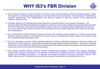 WHY IS3’s FBR Division
 IS3 provides complete “turnkey” solutions to meet all client federal business research and procurement needs.
  We specialize in providing these services to small and medium sized businesses. Our Analysts will facilitate ALL
  research requirements with “Stakeholders” and decision makers so that ALL aspects of the organizations
  research needs are met.

 Strategic alliances with leading government agencies (contracting officers and program managers). IS3
  provides dedicated FBR Analysts that will become an extension of the client’s federal business development staff
  and will interact with client business development staff as required. Leveraging these relationships we provide
  our clients with the best quality of service while maintaining a cost sensitive approach that meets and exceeds
  their expectations.

 Our comprehensive Federal Business Research process will evaluate a broad spectrum of internal and external
  business research practices. IS3’s tested and proven process will effectively identify “gaps” and provide results
  and increased federal bid opportunities.

 IS3 has developed a proven Federal Business Research process; effectively delivering continued results and
  performance. We provide our clients with top quality and goal oriented research solutions. This proven expertise
  enables us to more effectively address the complexities of the federal procurement process and bid/proposal life-
  cycle while stream-lining the entire federal process.

 IS3 employs qualified, federal business research professionals available to enhance the business processes,
  control cost, improve performance and maximize resources thus enabling clients to more effectively identify,
  qualify and bid federal solicitations. If required, our Research Analyst will provide “Go-NoGo” support, “Bid-
  NoBid” decisions and if requested, we will provide proposal management and development as well.




                                    “Finding Tomorrow’s Solutions, Today!”™
 