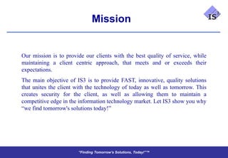 Mission


Our mission is to provide our clients with the best quality of service, while
maintaining a client centric approach, that meets and or exceeds their
expectations.
The main objective of IS3 is to provide FAST, innovative, quality solutions
that unites the client with the technology of today as well as tomorrow. This
creates security for the client, as well as allowing them to maintain a
competitive edge in the information technology market. Let IS3 show you why
“we find tomorrow's solutions today!”




                       “Finding Tomorrow’s Solutions, Today!”™
                       “Finding Tomorrow’s Solutions, Today!”™
 