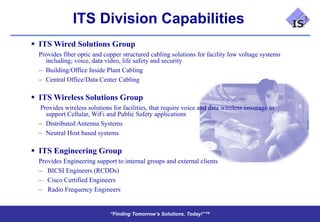 ITS Division Capabilities
 ITS Wired Solutions Group
  Provides fiber optic and copper structured cabling solutions for facility low voltage systems
    including; voice, data video, life safety and security
  – Building/Office Inside Plant Cabling
  – Central Office/Data Center Cabling

 ITS Wireless Solutions Group
  Provides wireless solutions for facilities, that require voice and data wireless coverage to
    support Cellular, WiFi and Public Safety applications
  – Distributed Antenna Systems
  – Neutral Host based systems

 ITS Engineering Group
  Provides Engineering support to internal groups and external clients
  – BICSI Engineers (RCDDs)
  – Cisco Certified Engineers
  – Radio Frequency Engineers


                             “Finding Tomorrow’s Solutions, Today!”™
                             “Finding Tomorrow’s Solutions, Today!”™
 