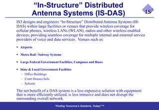 “In-Structure” Distributed
          Antenna Systems (IS-DAS)
IS3 designs and engineers “In-Structure” Distributed Antenna Systems (IS-
DAS) within large facilities or venues that provide wireless coverage for
cellular phones, wireless LANs (WLAN), radios and other wireless-enabled
devices; providing seamless coverage for multiple internal and external service
providers of voice and data services. Venues such as:
 Airports

 Metro Rail / Subway Systems

 Large Federal Government Facilities, Campuses and Bases

 State & Local Government Facilities
  – Office Buildings
  – Court Houses/Jails
  – Schools

The net benefit of a DAS system is a less expensive solution with equipment
that is more efficiently utilized, is less intrusive and does not disrupt the
surrounding overall network.
                         “Finding Tomorrow’s Solutions, Today!”™
                         “Finding Tomorrow’s Solutions, Today!”™
 