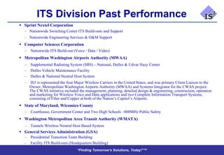 ITS Division Past Performance
 Sprint Nextel Corporation
   – Nationwide Switching Center ITS Build-outs and Support
   – Nationwide Engineering Services & O&M Support
 Computer Sciences Corporation
  – Nationwide ITS Build-out (Voice / Data / Video)
 Metropolitan Washington Airports Authority (MWAA)
   – Supplemental Radiating System (SRS) – National, Dulles & Udvar Hazy Center
   – Dulles Vehicle Maintenance Facility
   – Dulles & National Neutral Host System
   – IS3 is represented the four Major Wireless Carriers in the United States, and was primary Client Liaison to the
     Owner, Metropolitan Washington Airports Authority (MWAA) and Systems Integrator for the CWAS project.
     The CWAS initiative included the management, planning, detailed design & engineering, construction, operation
     and marketing for Wireless Voice and Data applications and two Complete Information Transport Systems,
     consisting of Fiber and Copper at both of the Nation’s Capitol’s Airports.
 State of Maryland, Wicomico County
  – Courthouse, Government Center and Two High Schools –800MHz Public Safety
 Washington Metropolitan Area Transit Authority (WMATA)
  – Tunnels Wireless Neutral Host Based System
 General Services Administration (GSA)
  – Presidential Transition Team Building
   – Facility ITS Build-outs (Headquarters Building)
                                  “Finding Tomorrow’s Solutions, Today!”™
 