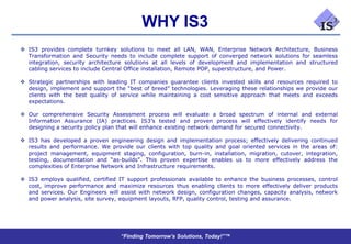 WHY IS3
 IS3 provides complete turnkey solutions to meet all LAN, WAN, Enterprise Network Architecture, Business
  Transformation and Security needs to include complete support of converged network solutions for seamless
  integration, security architecture solutions at all levels of development and implementation and structured
  cabling services to include Central Office installation, Remote POP, superstructure, and Power.

 Strategic partnerships with leading IT companies guarantee clients invested skills and resources required to
  design, implement and support the “best of breed” technologies. Leveraging these relationships we provide our
  clients with the best quality of service while maintaining a cost sensitive approach that meets and exceeds
  expectations.

 Our comprehensive Security Assessment process will evaluate a broad spectrum of internal and external
  Information Assurance (IA) practices. IS3’s tested and proven process will effectively identify needs for
  designing a security policy plan that will enhance existing network demand for secured connectivity.

 IS3 has developed a proven engineering design and implementation process; effectively delivering continued
  results and performance. We provide our clients with top quality and goal oriented services in the areas of:
  project management, equipment staging, configuration, burn-in, installation, migration, cutover, integration,
  testing, documentation and “as-builds”. This proven expertise enables us to more effectively address the
  complexities of Enterprise Network and Infrastructure requirements.

 IS3 employs qualified, certified IT support professionals available to enhance the business processes, control
  cost, improve performance and maximize resources thus enabling clients to more effectively deliver products
  and services. Our Engineers will assist with network design, configuration changes, capacity analysis, network
  and power analysis, site survey, equipment layouts, RFP, quality control, testing and assurance.




                                   “Finding Tomorrow’s Solutions, Today!”™
 