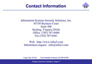 Contact Information


Information Systems Security Solutions, Inc.
           45150 Business Court
                  Suite 500
          Sterling, Virginia 20166
          Office (703) 707-8400
            Fax (703) 707-8441

       Web http://www.infos3.com
  Information request: info@infos3.com



  Cage Code: 3C334    GSA Schedule Contract: GS-35F-0776P

           “Finding Tomorrow’s Solutions, Today!”™
           “Finding Tomorrow’s Solutions, Today!”™
 