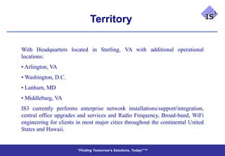 Territory

With Headquarters located in Sterling, VA with additional operational
locations:
• Arlington, VA
• Washington, D.C.
• Lanham, MD
• Middleburg, VA
IS3 currently performs enterprise network installations/support/integration,
central office upgrades and services and Radio Frequency, Broad-band, WiFi
engineering for clients in most major cities throughout the continental United
States and Hawaii.


                        “Finding Tomorrow’s Solutions, Today!”™
                        “Finding Tomorrow’s Solutions, Today!”™
 