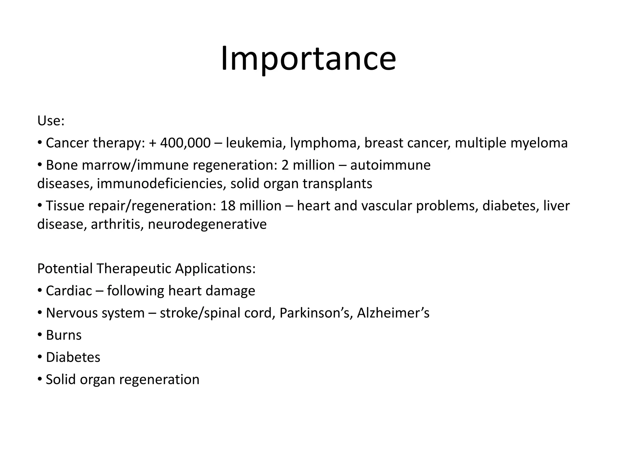 ImportanceUse:  Cancer therapy: + 400,000 – leukemia, lymphoma, breast cancer, multiple myeloma Bone marrow/immune regeneration: 2 million – autoimmune diseases, immunodeficiencies, solid organ transplants Tissue repair/regeneration: 18 million – heart and vascular problems, diabetes, liver disease, arthritis, neurodegenerativePotential Therapeutic Applications:  Cardiac – following heart damage Nervous system – stroke/spinal cord, Parkinson’s, Alzheimer’s  Burns Diabetes Solid organ regeneration
