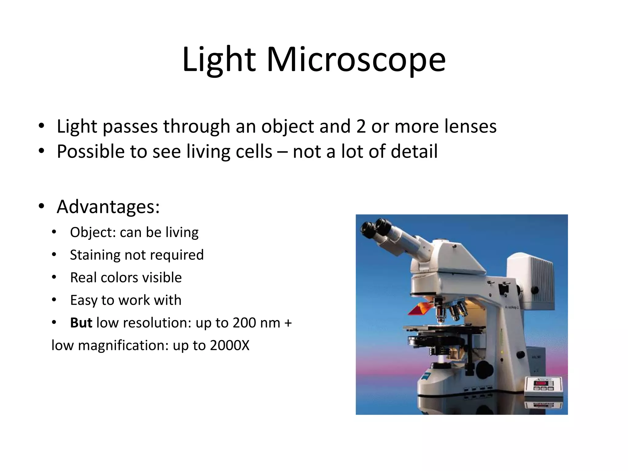 Light MicroscopeLight passes through an object and 2 or more lensesPossible to see living cells – not a lot of detailAdvantages: Object: can be livingStaining not requiredReal colors visibleEasy to work withBut low resolution: up to 200 nm +low magnification: up to 2000X