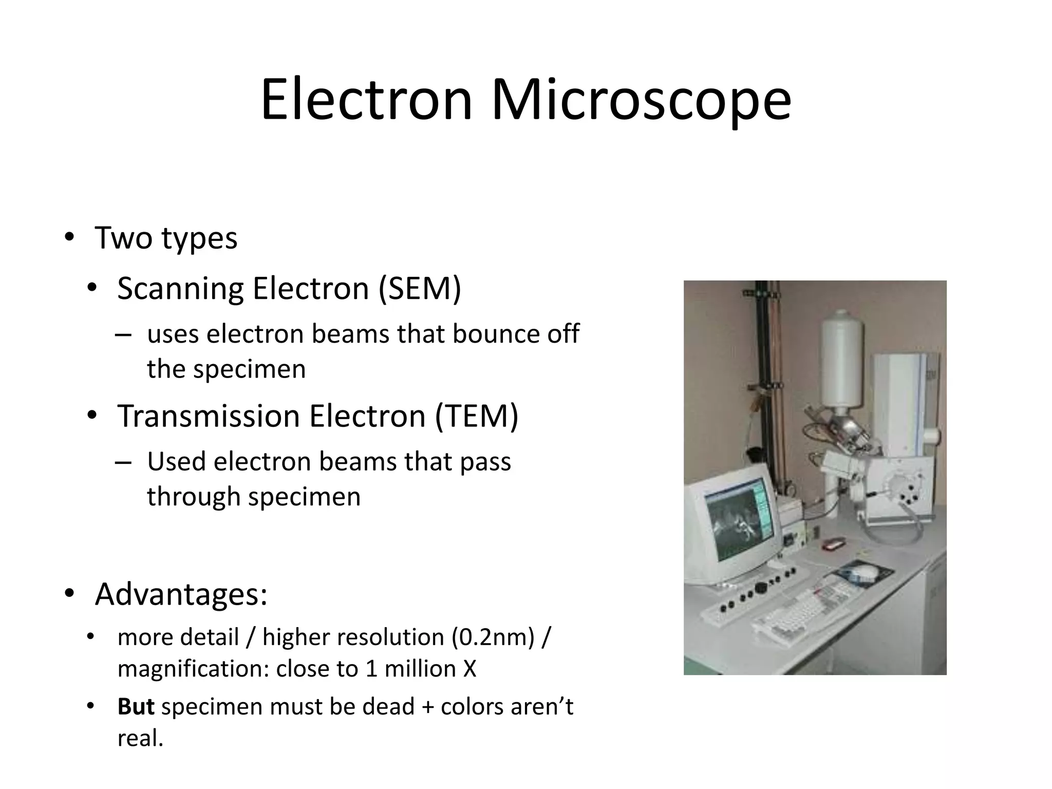 Electron MicroscopeTwo typesScanning Electron (SEM)uses electron beams that bounce off the specimenTransmission Electron (TEM)Used electron beams that pass through specimenAdvantages: more detail / higher resolution (0.2nm) / magnification: close to 1 million XBut specimen must be dead + colors aren’t real.