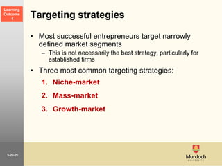 5-20-29
Targeting strategies
• Most successful entrepreneurs target narrowly
defined market segments
– This is not necessarily the best strategy, particularly for
established firms
• Three most common targeting strategies:
1. Niche-market
2. Mass-market
3. Growth-market
Learning
Outcome
4
 