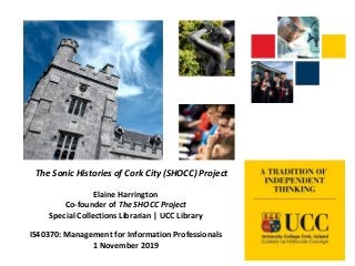 The Sonic Histories of Cork City (SHOCC) Project
Elaine Harrington
Co-founder of The SHOCC Project
Special Collections Librarian | UCC Library
IS40370: Management for Information Professionals
1 November 2019
 