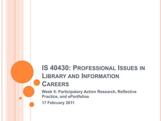 IS 40430: Professional Issues in Library and Information Careers Week 5: Participatory Action Research, Reflective Practice, and ePortfolios 17 February 2011 