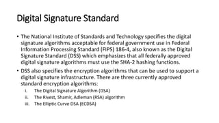Digital Signature Standard
• The National Institute of Standards and Technology specifies the digital
signature algorithms acceptable for federal government use in Federal
Information Processing Standard (FIPS) 186-4, also known as the Digital
Signature Standard (DSS) which emphasizes that all federally approved
digital signature algorithms must use the SHA-2 hashing functions.
• DSS also specifies the encryption algorithms that can be used to support a
digital signature infrastructure. There are three currently approved
standard encryption algorithms:
i. The Digital Signature Algorithm (DSA)
ii. The Rivest, Shamir, Adleman (RSA) algorithm
iii. The Elliptic Curve DSA (ECDSA)
 