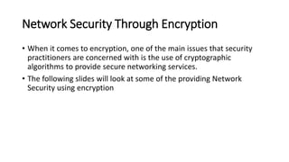 Network Security Through Encryption
• When it comes to encryption, one of the main issues that security
practitioners are concerned with is the use of cryptographic
algorithms to provide secure networking services.
• The following slides will look at some of the providing Network
Security using encryption
 