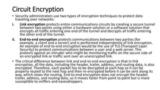Circuit Encryption
• Security administrators use two types of encryption techniques to protect data
traveling over networks:
i. Link encryption protects entire communications circuits by creating a secure tunnel
between two points using either a hardware solution or a software solution that
encrypts all traffic entering one end of the tunnel and decrypts all traffic entering
the other end of the tunnel.
ii. End-to-end encryption protects communications between two parties (for
example, a client and a server) and is performed independently of link encryption.
An example of end-to-end encryption would be the use of TLS (Transport Layer
Security) to protect communications between a user and a web server. This
protects against an intruder who might be monitoring traffic on the secure side of
an encrypted link or traffic sent over an unencrypted link.
• The critical difference between link and end-to-end encryption is that in link
encryption, all the data, including the header, trailer, address, and routing data, is also
encrypted. Therefore, each packet has to be decrypted at each hop so it can be
properly routed to the next hop and then re-encrypted before it can be sent along its
way, which slows the routing. End-to-end encryption does not encrypt the header,
trailer, address, and routing data, so it moves faster from point to point but is more
susceptible to sniffers and eavesdroppers.
 