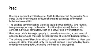 IPsec
• IPsec is a standard architecture set forth by the Internet Engineering Task
Force (IETF) for setting up a secure channel to exchange information
between two entities.
• The entities communicating via IPsec could be two systems, two routers,
two gateways, or any combination of entities (networks), but can also
connect individual computers, such as a server and a workstation(s).
• IPsec uses public key cryptography to provide encryption, access control,
nonrepudiation, and message authentication, all using IP-based protocols.
• The primary use of IPsec is for virtual private networks (VPNs), so IPsec can
operate in either transport (only the packet payload is encrypted) or tunnel
mode (the entire packet, including the header, is encrypted).
 