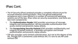 IPsec Cont.
• The IP Security (IPsec) protocol provides a complete infrastructure for
secured network communications. IPsec has gained widespread
acceptance and is now offered in a number of commercial operating
systems out of the box. IPsec relies on security associations, and there are
two main components:
i. The Authentication Header (AH) provides assurances of message
integrity and nonrepudiation. AH also provides authentication and
access control and prevents replay attacks.
ii. The Encapsulating Security Payload (ESP) provides confidentiality and
integrity of packet contents. It provides encryption and limited
authentication and prevents replay attacks.
• ESP also provides some limited authentication, but not to the degree of the
AH. Though ESP is sometimes used without AH, it’s rare to see AH used
without ESP.
 
